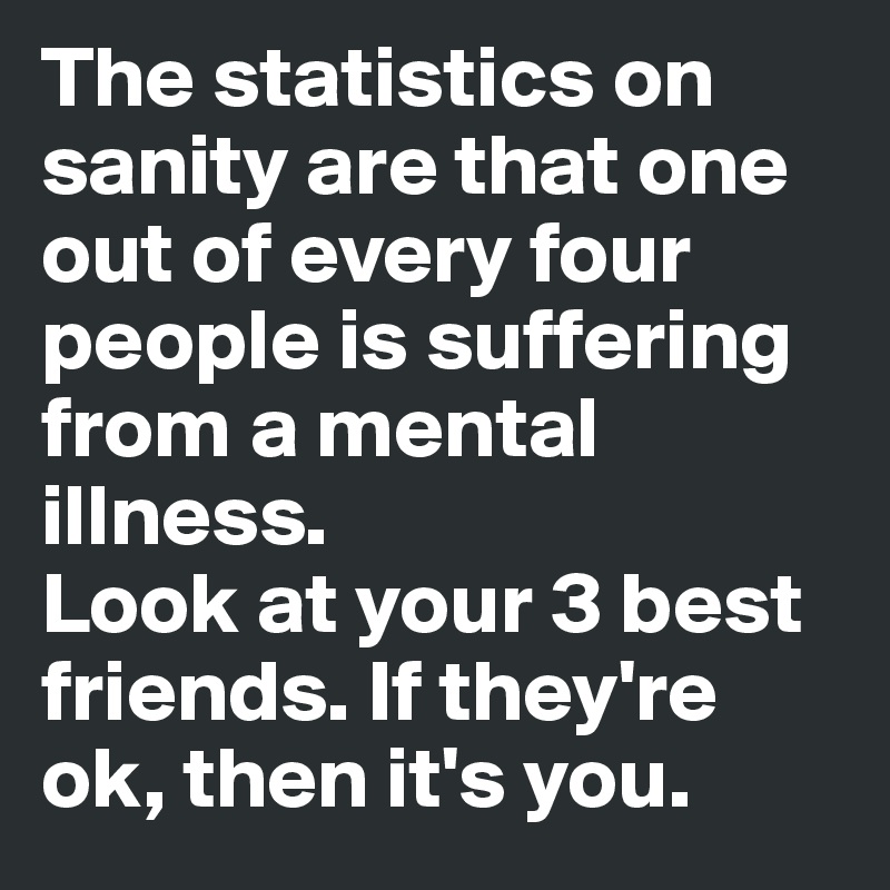 The statistics on sanity are that one out of every four people is suffering from a mental illness. 
Look at your 3 best friends. If they're ok, then it's you.