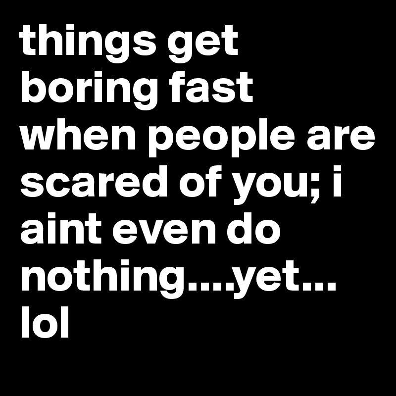 things get boring fast when people are scared of you; i aint even do nothing....yet...
lol