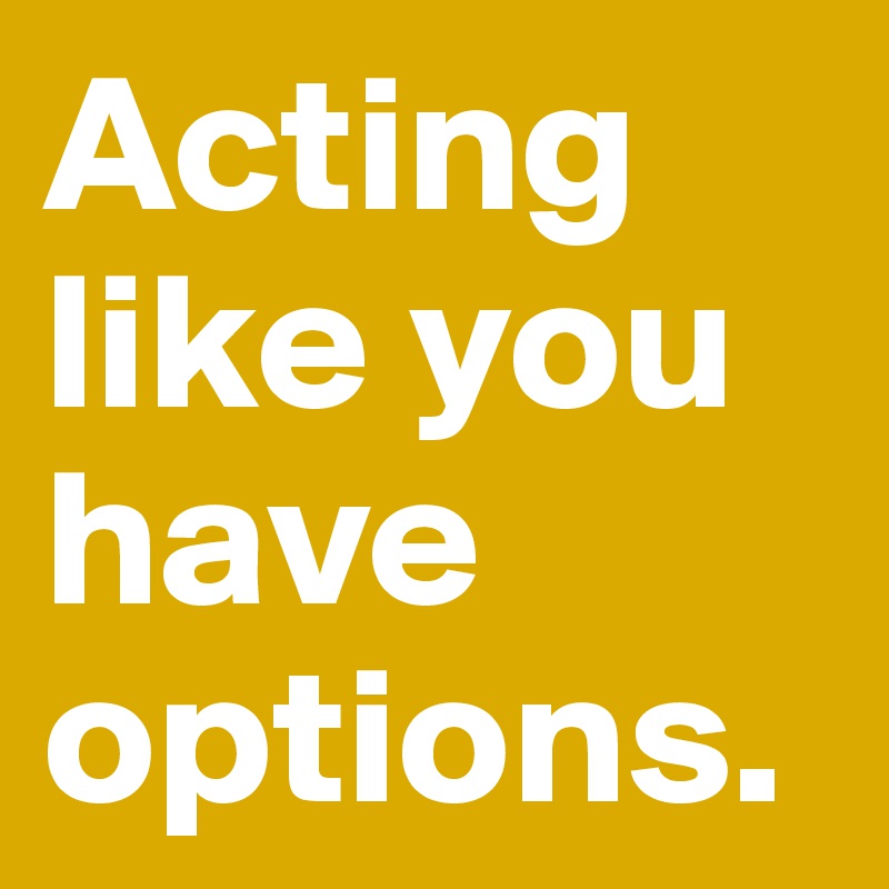Acting like you have options.
