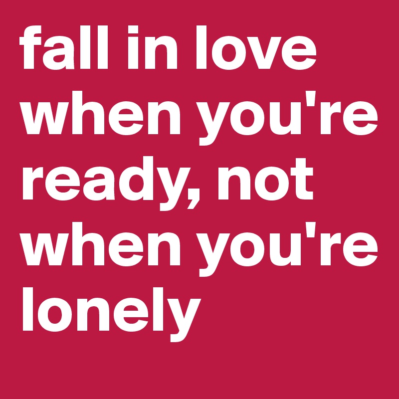 fall in love when you're ready, not when you're lonely