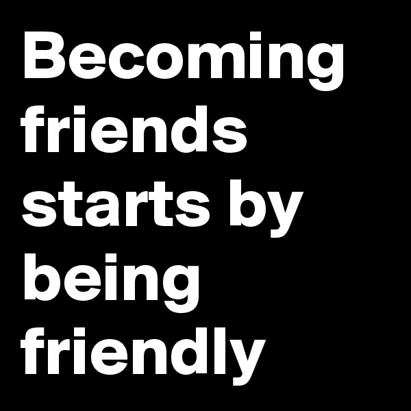 Becoming friends starts by being friendly