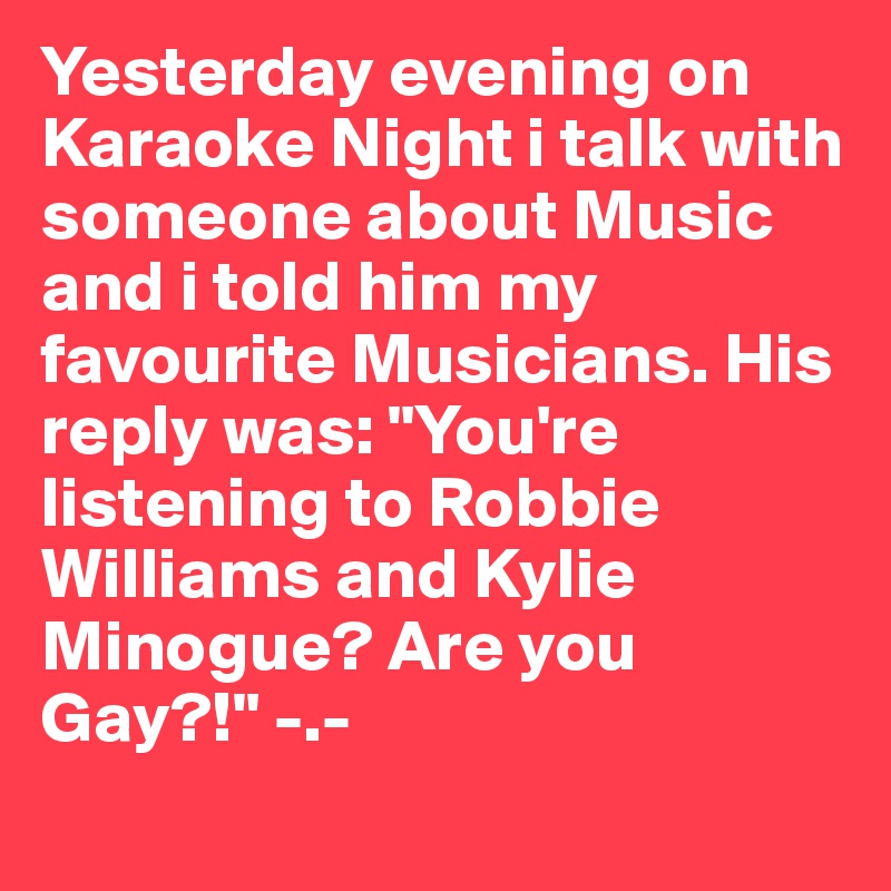 Yesterday evening on Karaoke Night i talk with someone about Music and i told him my favourite Musicians. His reply was: "You're listening to Robbie Williams and Kylie Minogue? Are you Gay?!" -.-
 