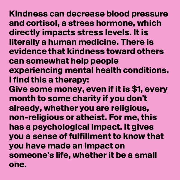 Kindness can decrease blood pressure and cortisol, a stress hormone, which directly impacts stress levels. It is literally a human medicine. There is evidence that kindness toward others can somewhat help people experiencing mental health conditions.
I find this a therapy:
Give some money, even if it is $1, every month to some charity if you don't already, whether you are religious, non-religious or atheist. For me, this has a psychological impact. It gives you a sense of fulfillment to know that you have made an impact on someone's life, whether it be a small one.