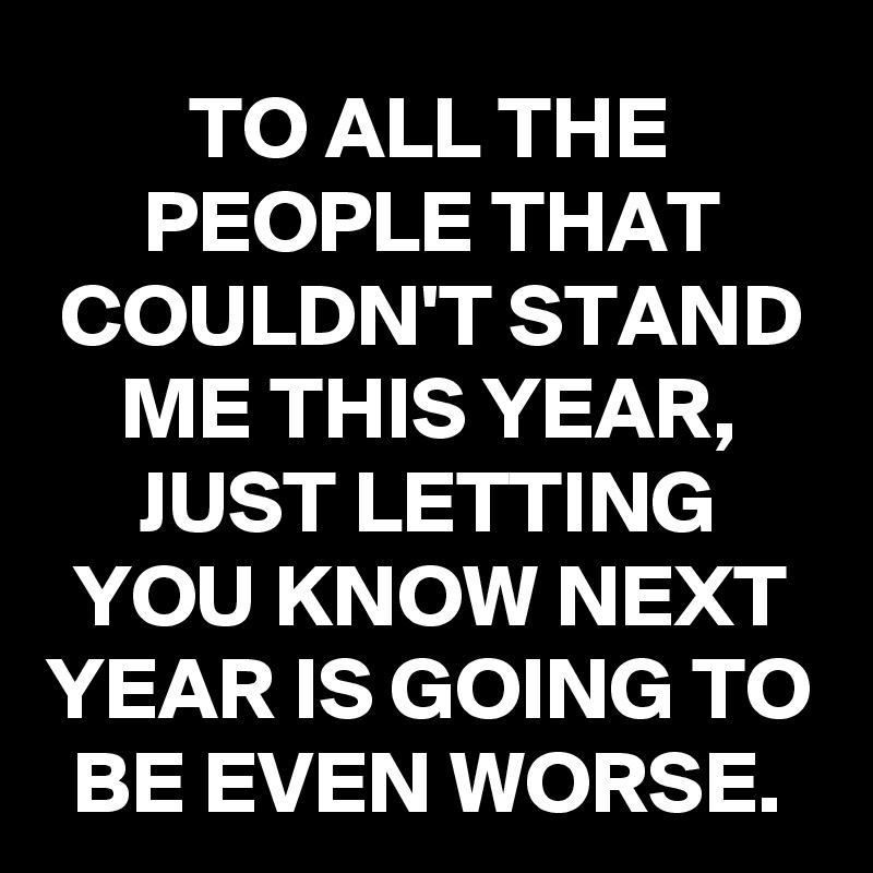 TO ALL THE PEOPLE THAT COULDN'T STAND ME THIS YEAR,
JUST LETTING YOU KNOW NEXT YEAR IS GOING TO BE EVEN WORSE.