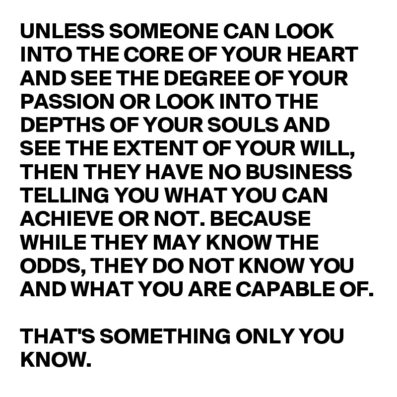 UNLESS SOMEONE CAN LOOK INTO THE CORE OF YOUR HEART AND SEE THE DEGREE OF YOUR PASSION OR LOOK INTO THE DEPTHS OF YOUR SOULS AND SEE THE EXTENT OF YOUR WILL, THEN THEY HAVE NO BUSINESS TELLING YOU WHAT YOU CAN ACHIEVE OR NOT. BECAUSE WHILE THEY MAY KNOW THE ODDS, THEY DO NOT KNOW YOU AND WHAT YOU ARE CAPABLE OF. 

THAT'S SOMETHING ONLY YOU KNOW. 