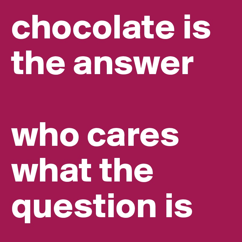 chocolate is the answer

who cares what the question is 