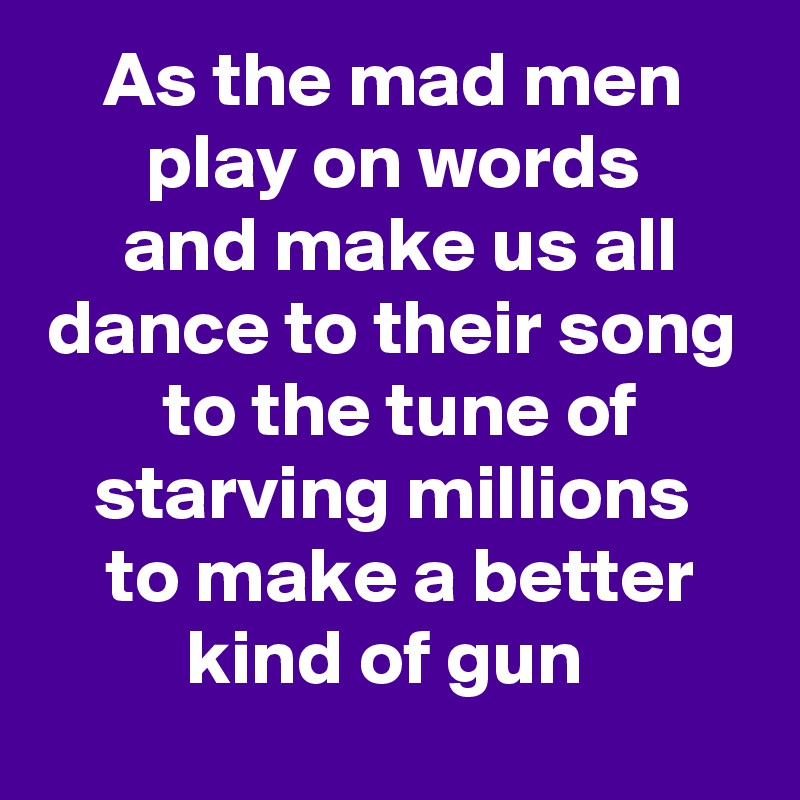 As the mad men play on words
 and make us all dance to their song
 to the tune of starving millions
 to make a better kind of gun 