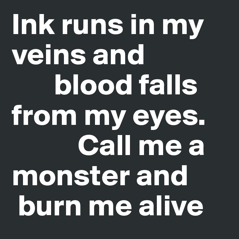 Ink runs in my veins and 
       blood falls from my eyes. 
           Call me a monster and 
 burn me alive