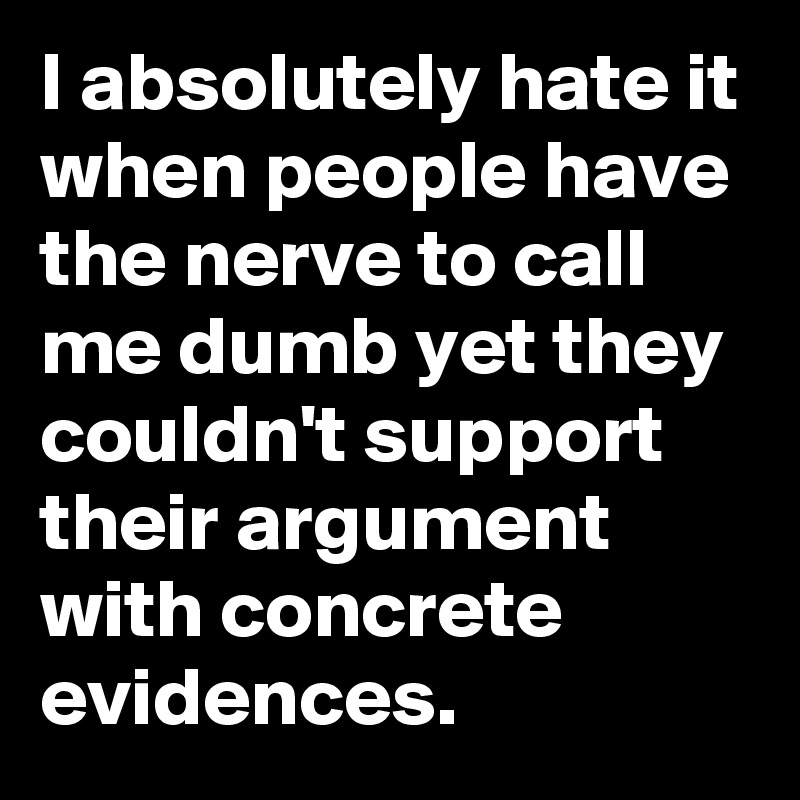 I absolutely hate it when people have the nerve to call me dumb yet they couldn't support their argument with concrete evidences.