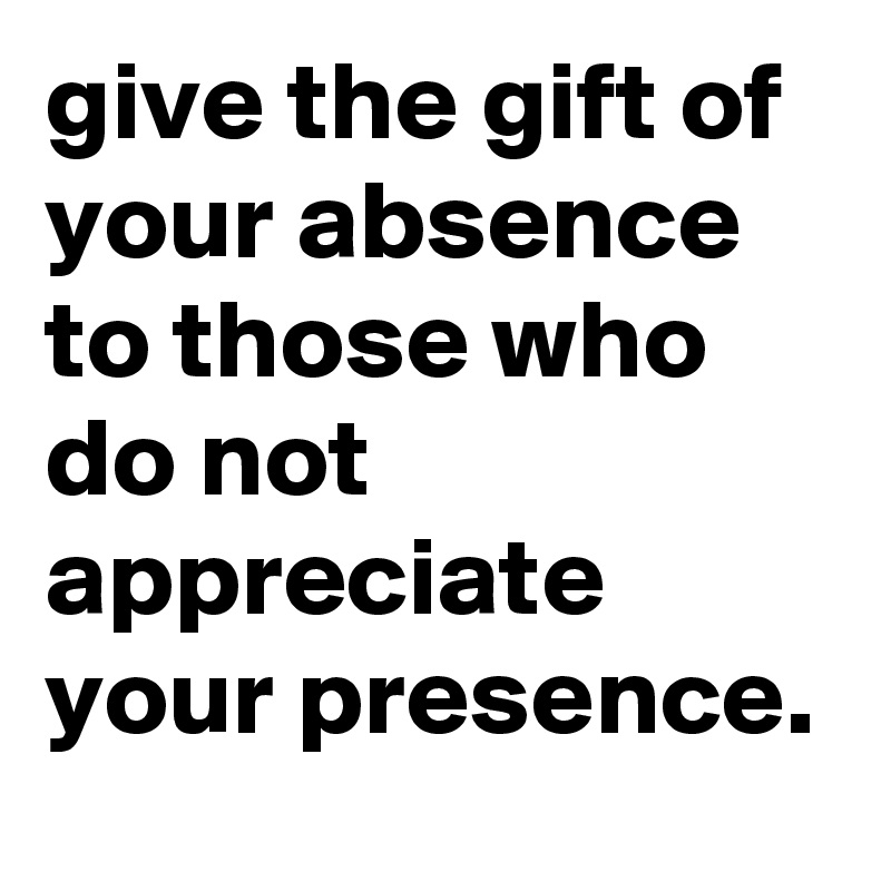give the gift of your absence to those who do not appreciate your presence.
