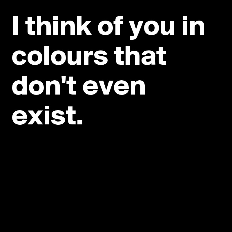 I think of you in colours that don't even exist.


