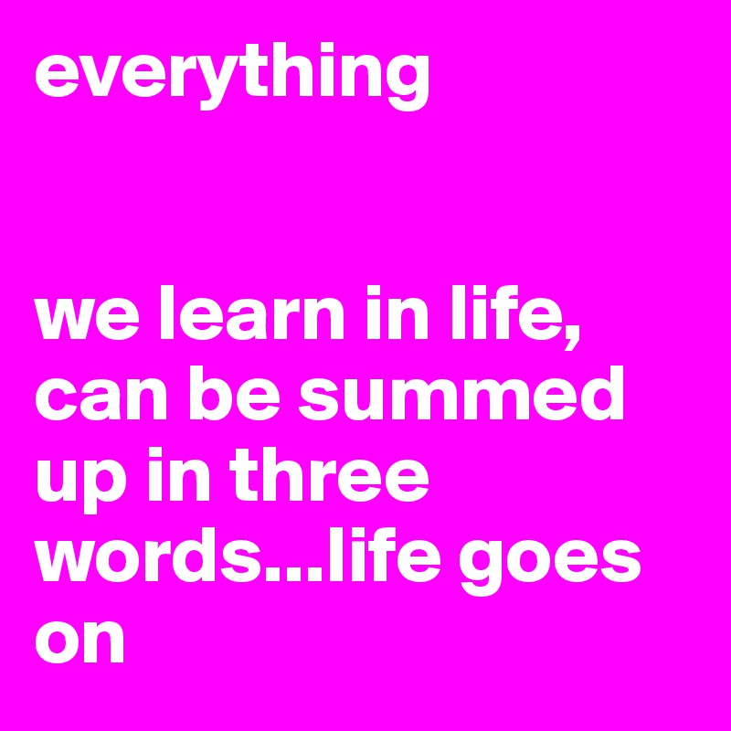 everything 


we learn in life, can be summed up in three words...life goes on