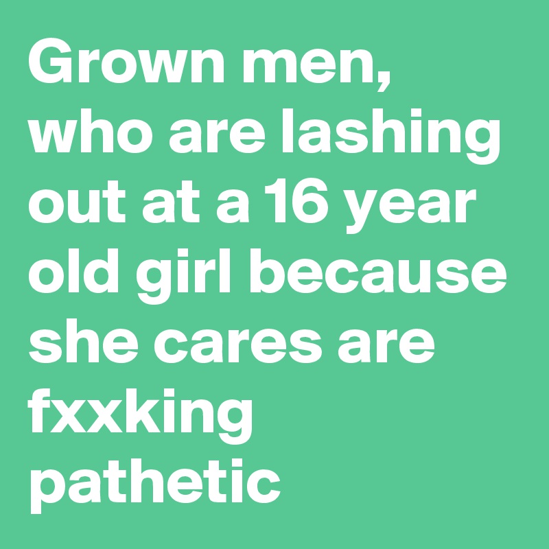 Grown men, who are lashing out at a 16 year old girl because she cares are fxxking pathetic