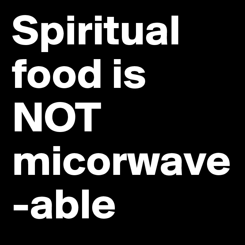 Spiritual food is      NOT   micorwave-able           