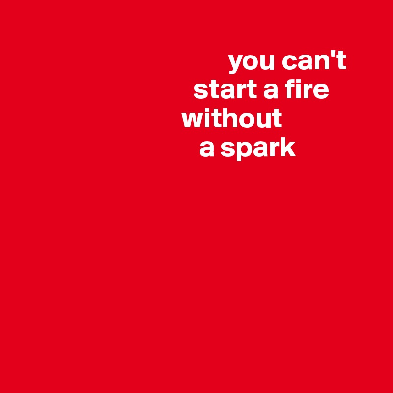 
                                    you can't 
                              start a fire
                            without 
                               a spark 






