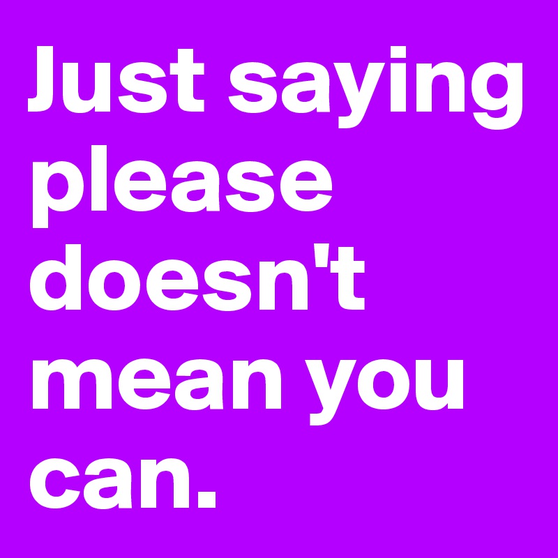 Just saying please doesn't mean you can. 