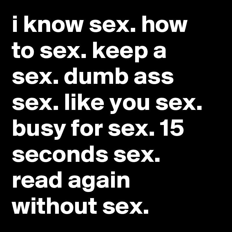 i know sex. how to sex. keep a sex. dumb ass sex. like you sex. busy for sex. 15 seconds sex. read again without sex. 