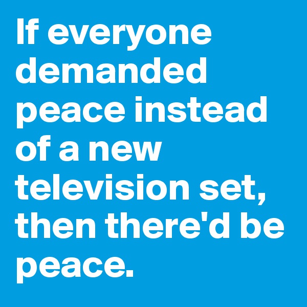 If everyone demanded peace instead of a new television set, then there'd be peace.