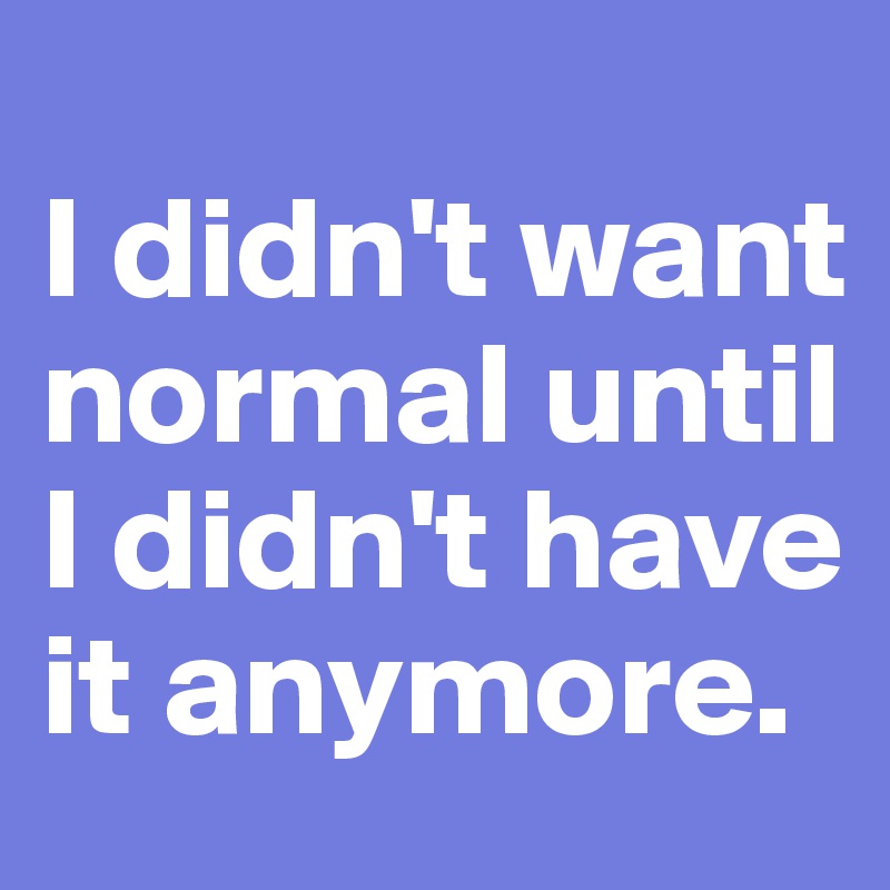 
I didn't want normal until I didn't have it anymore.