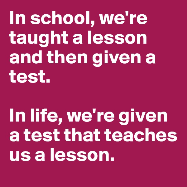 In school, we're taught a lesson and then given a test.

In life, we're given a test that teaches us a lesson.