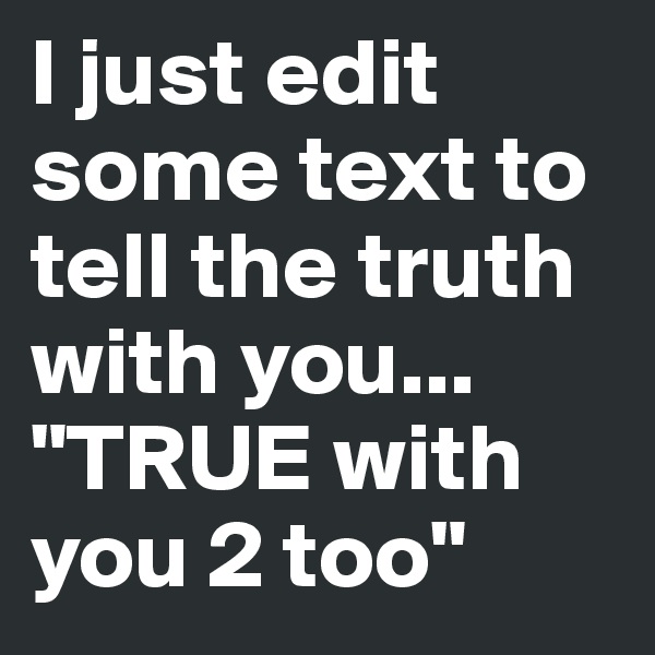 I just edit
some text to tell the truth with you... "TRUE with you 2 too"
