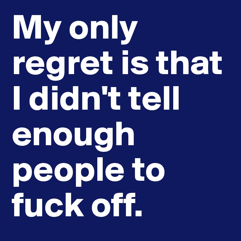 My only regret is that I didn't tell enough people to fuck off. 