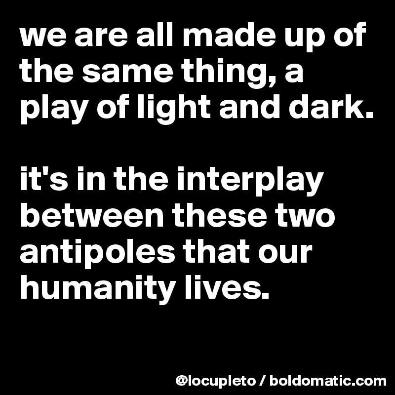 we are all made up of the same thing, a play of light and dark. 

it's in the interplay between these two antipoles that our humanity lives. 

