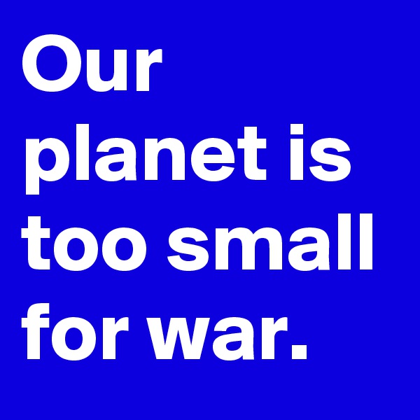 Our planet is too small for war.
