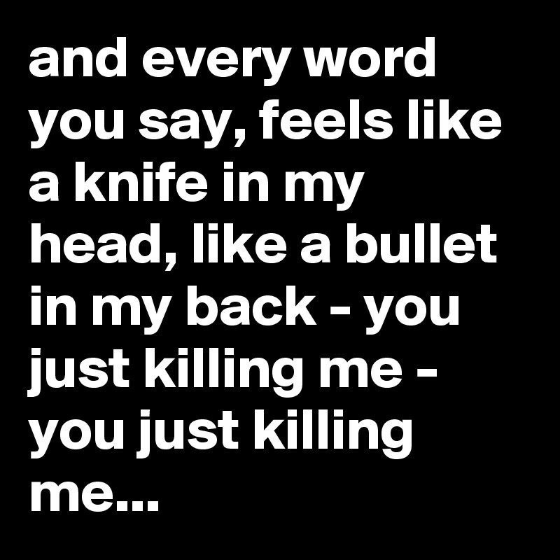 and every word you say, feels like a knife in my head, like a bullet in my back - you just killing me - you just killing me...