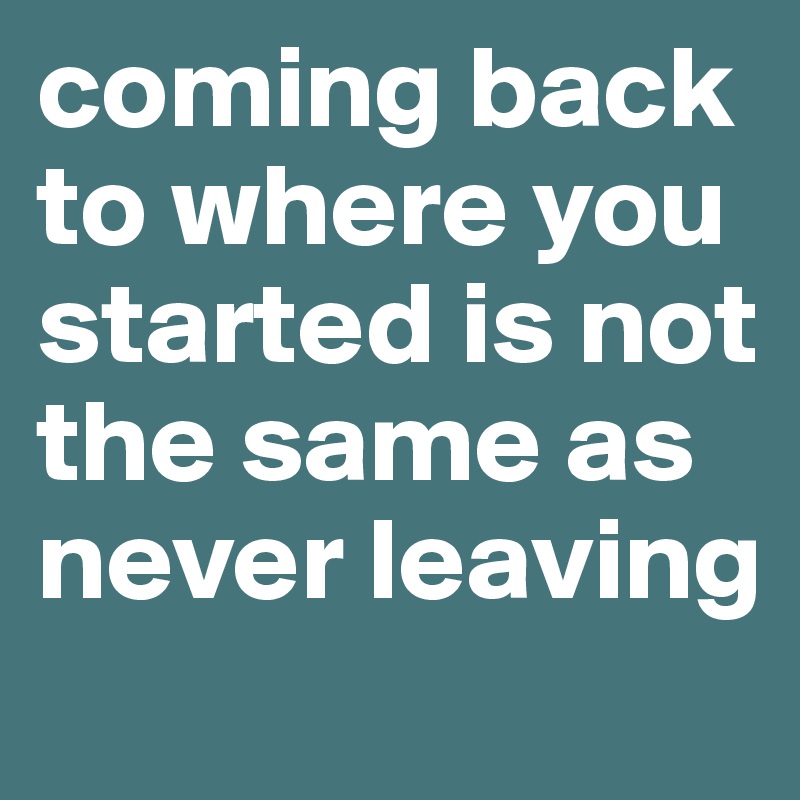 coming back to where you started is not the same as never leaving 