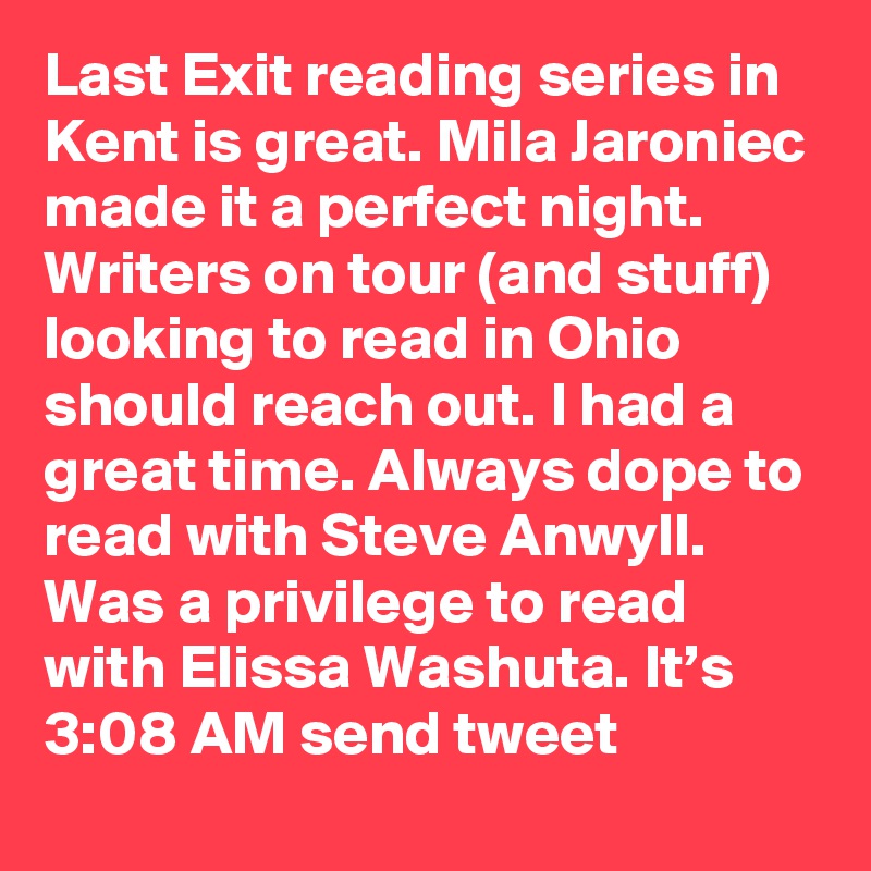 Last Exit reading series in Kent is great. Mila Jaroniec made it a perfect night. Writers on tour (and stuff) looking to read in Ohio should reach out. I had a great time. Always dope to read with Steve Anwyll. Was a privilege to read with Elissa Washuta. It’s 3:08 AM send tweet