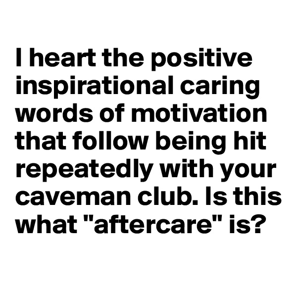 
I heart the positive inspirational caring words of motivation that follow being hit repeatedly with your caveman club. Is this what "aftercare" is?
