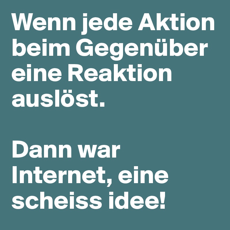 Wenn jede Aktion beim Gegenüber eine Reaktion auslöst.

Dann war Internet, eine scheiss idee!