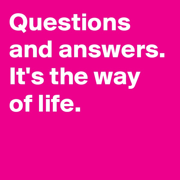 Questions and answers. It's the way of life.
