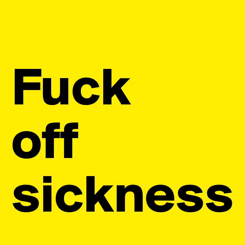 
Fuck
off
sickness