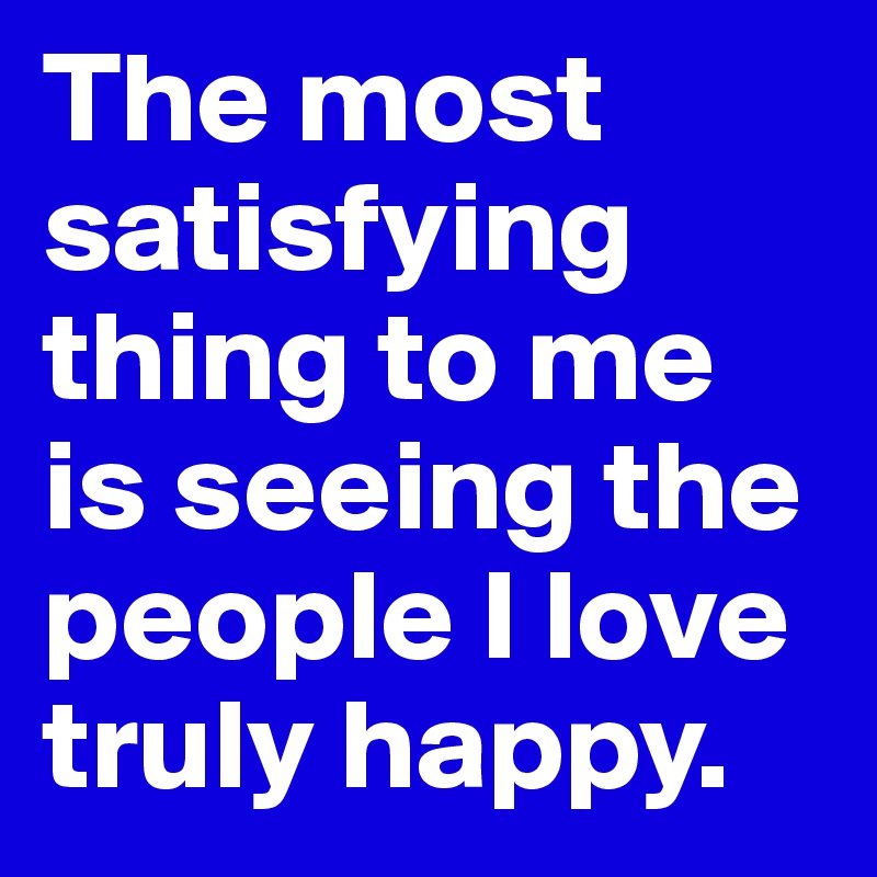 The most satisfying thing to me is seeing the people I love truly happy. 