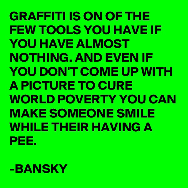 GRAFFITI IS ON OF THE FEW TOOLS YOU HAVE IF YOU HAVE ALMOST NOTHING. AND EVEN IF YOU DON'T COME UP WITH A PICTURE TO CURE WORLD POVERTY YOU CAN MAKE SOMEONE SMILE WHILE THEIR HAVING A PEE.

-BANSKY     