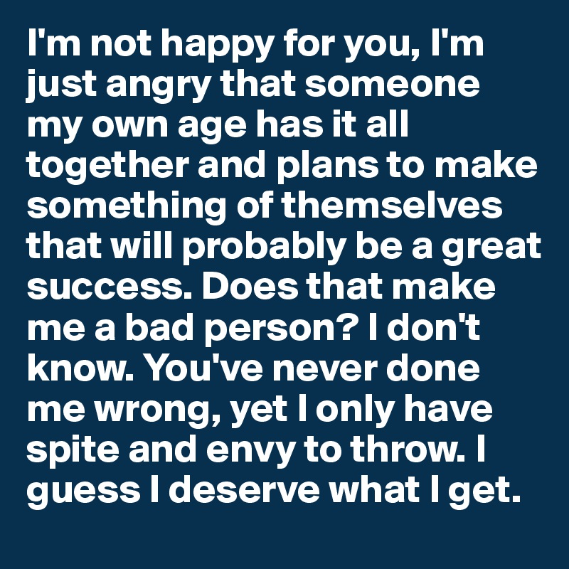 I'm not happy for you, I'm just angry that someone my own age has it all together and plans to make something of themselves that will probably be a great success. Does that make me a bad person? I don't know. You've never done me wrong, yet I only have spite and envy to throw. I guess I deserve what I get.  