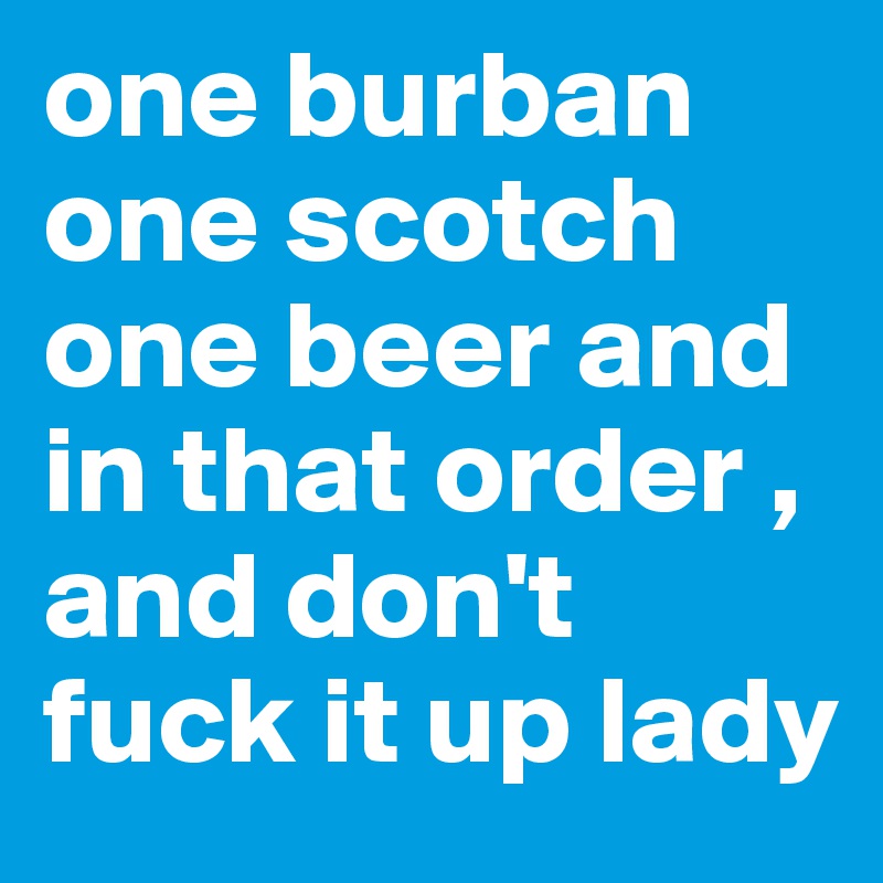 one burban one scotch one beer and in that order ,  and don't fuck it up lady