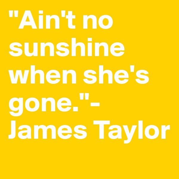 "Ain't no sunshine when she's gone."- James Taylor
