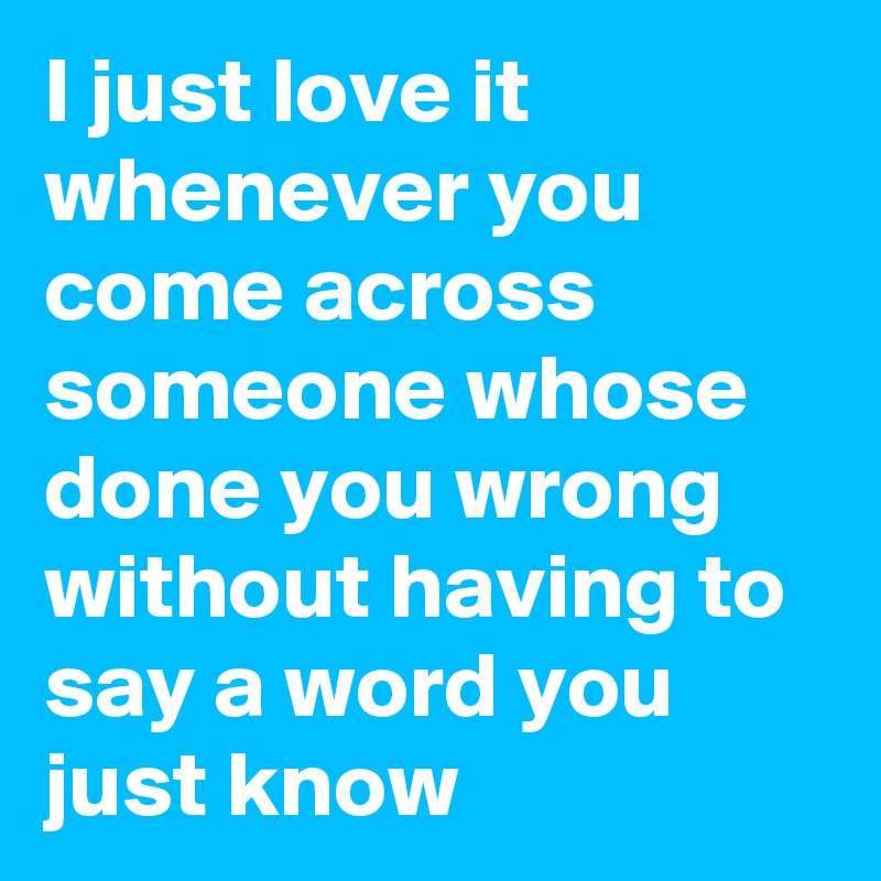 I just love it whenever you come across someone whose done you wrong without having to say a word you just know 