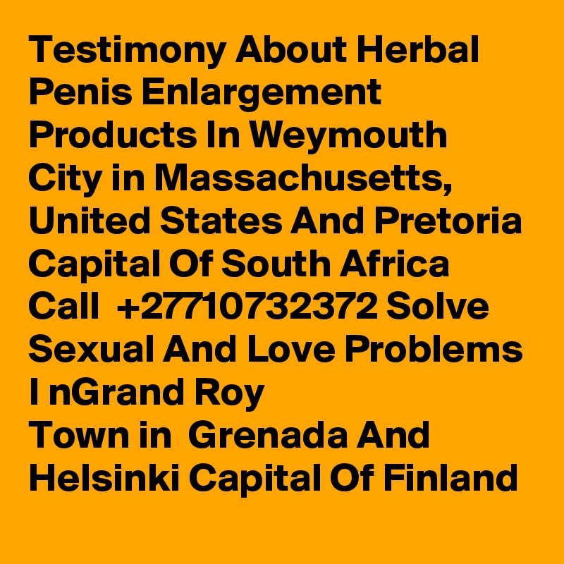 Testimony About Herbal Penis Enlargement Products In Weymouth
City in Massachusetts, United States And Pretoria Capital Of South Africa Call  +27710732372 Solve Sexual And Love Problems I nGrand Roy
Town in  Grenada And  Helsinki Capital Of Finland