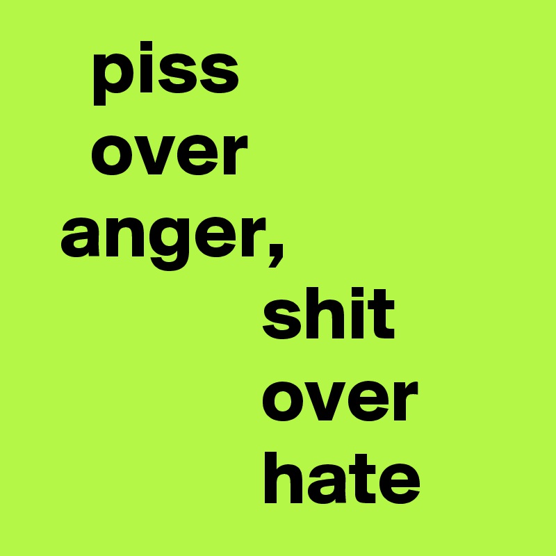     piss 
    over 
  anger, 
               shit 
               over 
               hate