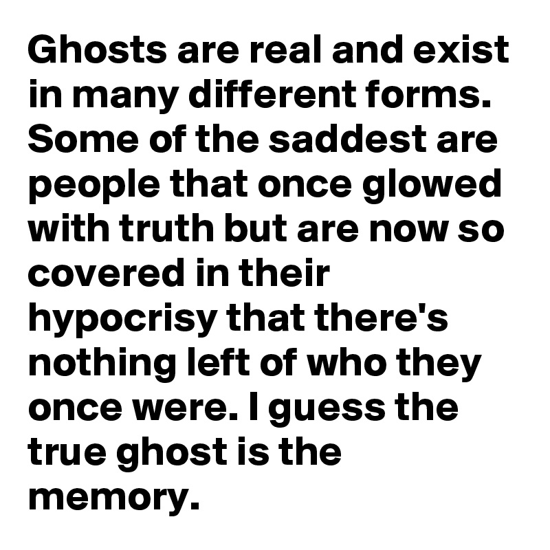 Ghosts are real and exist in many different forms. Some of the saddest are people that once glowed with truth but are now so covered in their hypocrisy that there's nothing left of who they once were. I guess the true ghost is the memory.