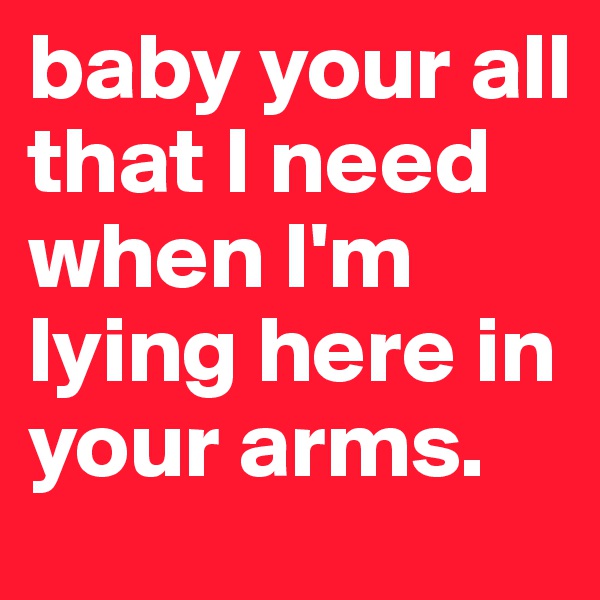 baby your all that I need when I'm lying here in your arms.