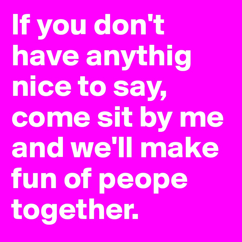 If you don't have anythig nice to say, come sit by me and we'll make fun of peope together. 