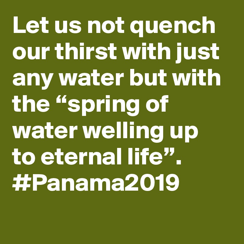 Let us not quench our thirst with just any water but with the “spring of water welling up to eternal life”. #Panama2019