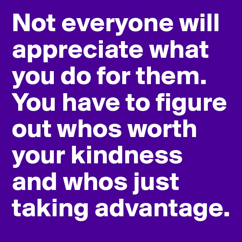 Not everyone will appreciate what you do for them. You have to figure out whos worth your kindness and whos just taking advantage.