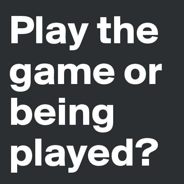 Play the game or being played?