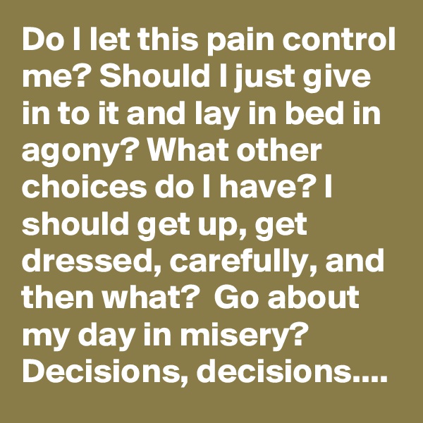 Do I let this pain control me? Should I just give in to it and lay in bed in agony? What other choices do I have? I should get up, get dressed, carefully, and then what?  Go about my day in misery? Decisions, decisions....